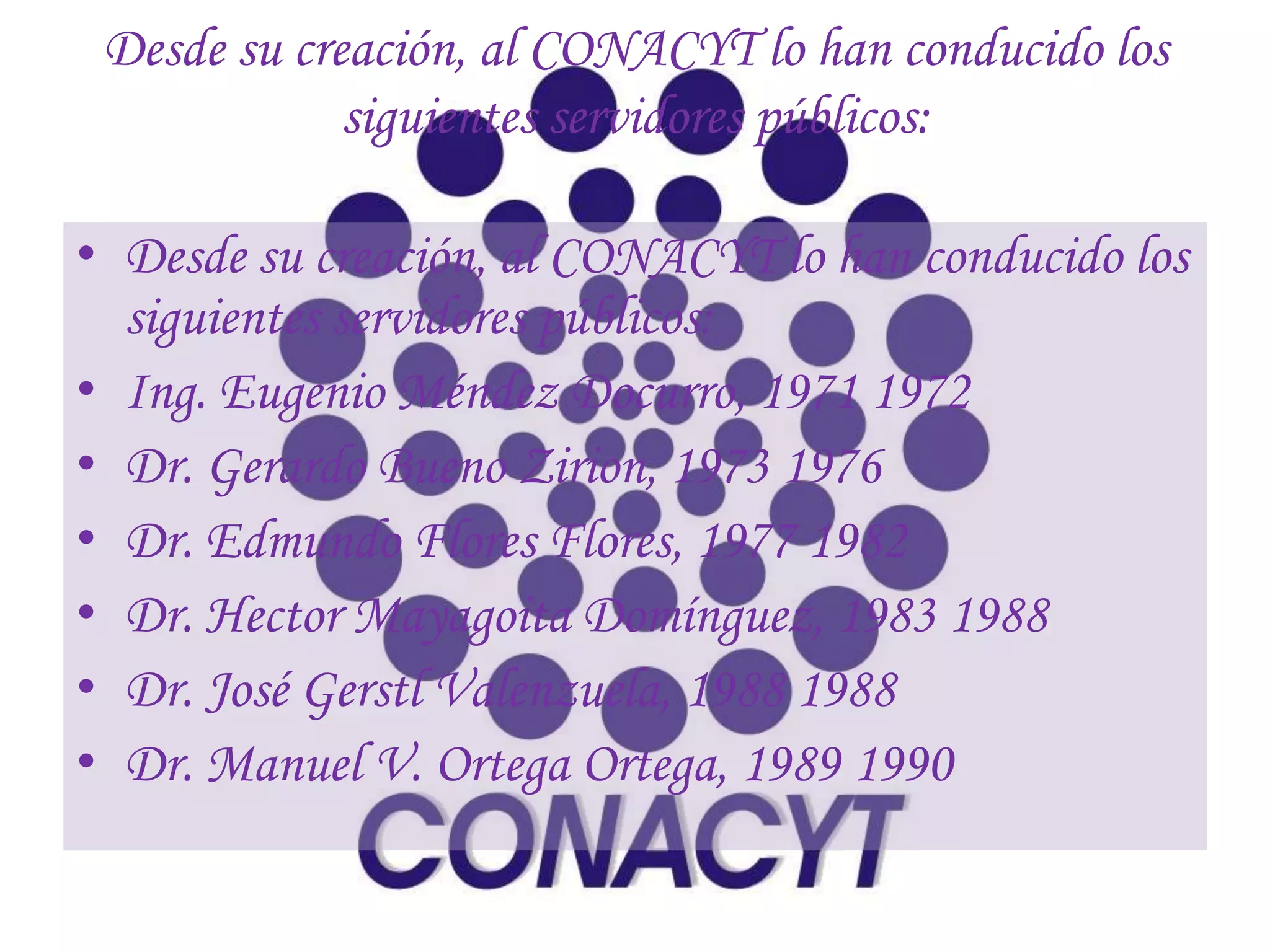Desde su creación, al CONACYT lo han conducido los
             siguientes servidores públicos:

• Desde su creación, al CONACYT lo han conducido los
  siguientes servidores públicos:
• Ing. Eugenio Méndez Docurro, 1971 1972
• Dr. Gerardo Bueno Zirion, 1973 1976
• Dr. Edmundo Flores Flores, 1977 1982
• Dr. Hector Mayagoita Domínguez, 1983 1988
• Dr. José Gerstl Valenzuela, 1988 1988
• Dr. Manuel V. Ortega Ortega, 1989 1990
 