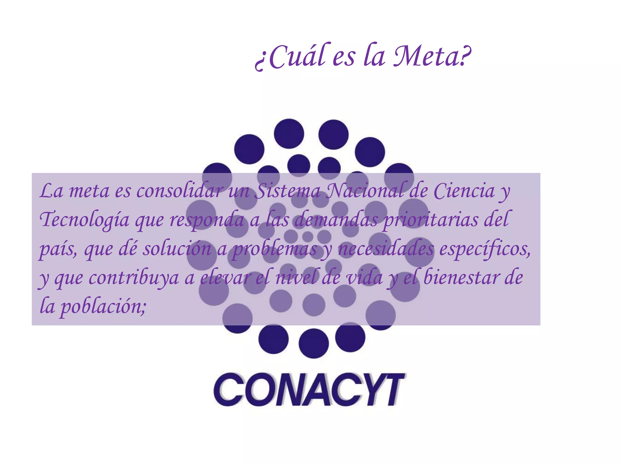 ¿Cuál es la Meta?


La meta es consolidar un Sistema Nacional de Ciencia y
Tecnología que responda a las demandas prioritarias del
país, que dé solución a problemas y necesidades específicos,
y que contribuya a elevar el nivel de vida y el bienestar de
la población;
 