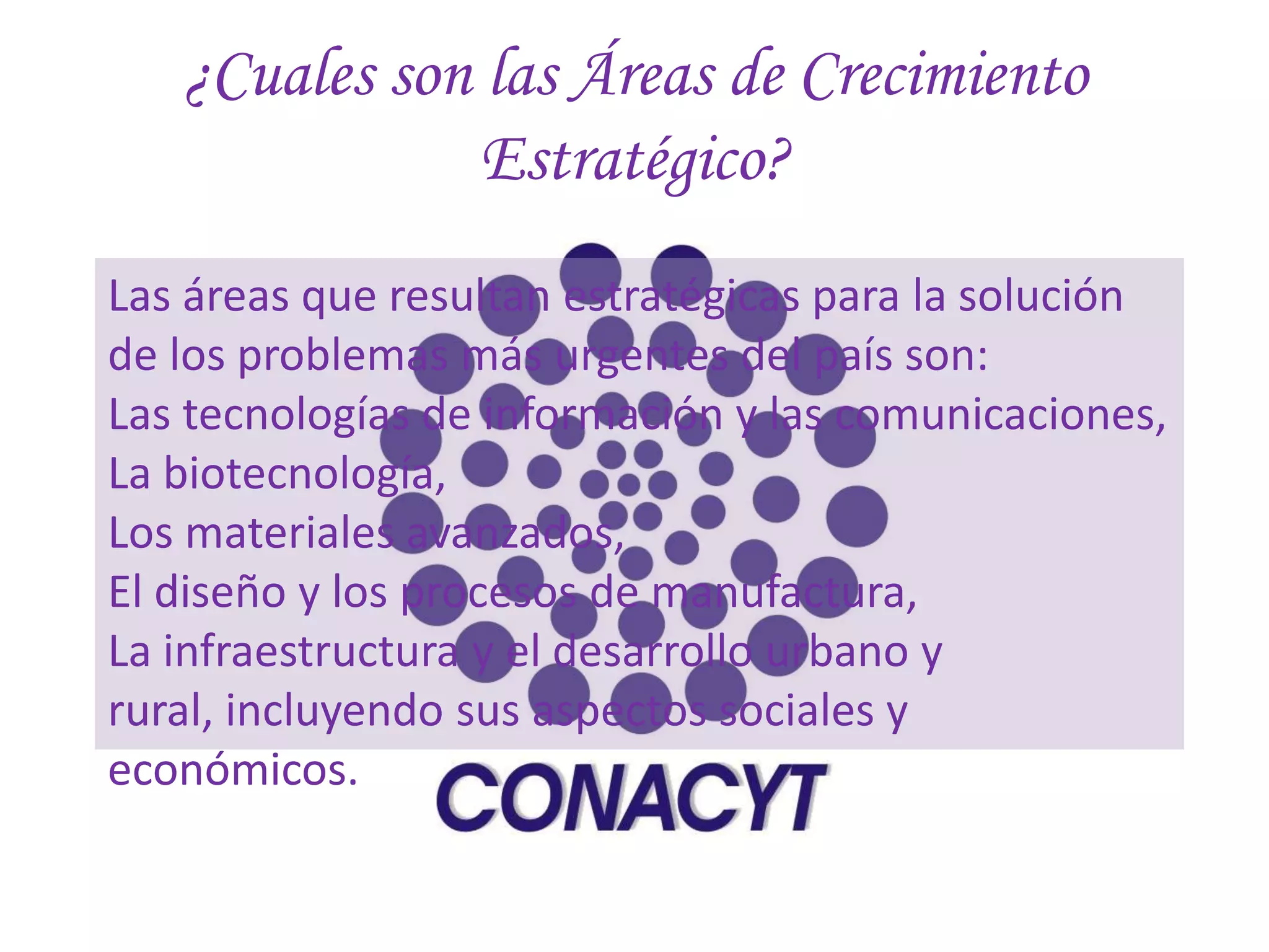 ¿Cuales son las Áreas de Crecimiento
               Estratégico?
Las áreas que resultan estratégicas para la solución
de los problemas más urgentes del país son:
Las tecnologías de información y las comunicaciones,
La biotecnología,
Los materiales avanzados,
El diseño y los procesos de manufactura,
La infraestructura y el desarrollo urbano y
rural, incluyendo sus aspectos sociales y
económicos.
 