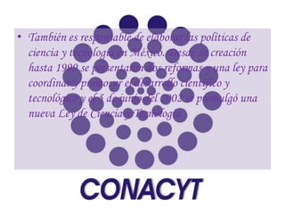 • También es responsable de elaborar las políticas de
  ciencia y tecnología en México. Desde su creación
  hasta 1999 se presentaron dos reformas y una ley para
  coordinar y promover el desarrollo científico y
  tecnológico y el 5 de junio del 2002 se promulgó una
  nueva Ley de Ciencia y Tecnología.
 