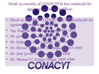 Desde su creación, al CONACYT lo han conducido los
             siguientes servidores públicos:

• Desde su creación, al CONACYT lo han conducido los
  siguientes servidores públicos:
• Ing. Eugenio Méndez Docurro, 1971 1972
• Dr. Gerardo Bueno Zirion, 1973 1976
• Dr. Edmundo Flores Flores, 1977 1982
• Dr. Hector Mayagoita Domínguez, 1983 1988
• Dr. José Gerstl Valenzuela, 1988 1988
• Dr. Manuel V. Ortega Ortega, 1989 1990
 