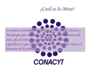 ¿Cuál es la Meta?


La meta es consolidar un Sistema Nacional de Ciencia y
Tecnología que responda a las demandas prioritarias del
país, que dé solución a problemas y necesidades
específicos, y que contribuya a elevar el nivel de vida y el
bienestar de la población;
 