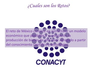 ¿Cuales son los Retos?



El reto de México consiste en estructurar un modelo
económico que posibilite a su población la
producción de bienes de alto valor agregado a partir
del conocimiento científico y tecnológico.
 