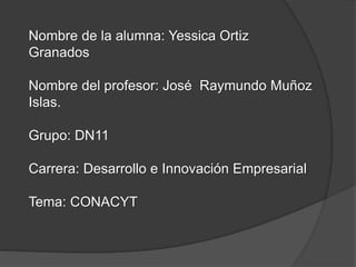 Nombre de la alumna: Yessica Ortiz
Granados
Nombre del profesor: José Raymundo Muñoz
Islas.
Grupo: DN11
Carrera: Desarrollo e Innovación Empresarial
Tema: CONACYT
 