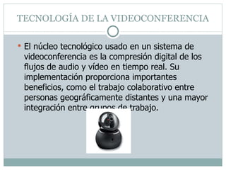 TECNOLOGÍA DE LA VIDEOCONFERENCIA El núcleo tecnológico usado en un sistema de videoconferencia es la compresión digital de los flujos de audio y vídeo en tiempo real. Su implementación proporciona importantes beneficios, como el trabajo colaborativo entre personas geográficamente distantes y una mayor integración entre grupos de trabajo. 