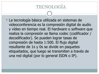 TECNOLOGÍA  La tecnología básica utilizada en sistemas de videoconferencia es la compresión digital de audio y vídeo en tiempo real. El hardware o software que realiza la compresión se llama codec (codificador / decodificador). Se pueden lograr tasas de compresión de hasta 1:500. El flujo digital resultante de 1s y 0s se divide en paquetes etiquetados, que luego se transmiten a través de una red digital (por lo general ISDN o IP). 