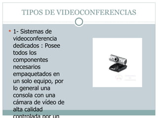 TIPOS DE VIDEOCONFERENCIAS 1- Sistemas de videoconferencia dedicados : Posee todos los componentes necesarios empaquetados en un solo equipo, por lo general una consola con una cámara de vídeo de alta calidad controlada por un control remoto. 