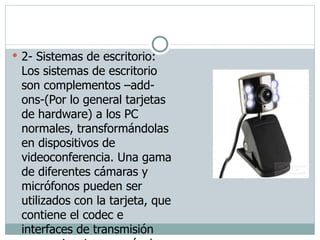2- Sistemas de escritorio: Los sistemas de escritorio son complementos –add-ons-(Por lo general tarjetas de hardware) a los PC normales, transformándolas en dispositivos de videoconferencia. Una gama de diferentes cámaras y micrófonos pueden ser utilizados con la tarjeta, que contiene el codec e interfaces de transmisión necesarias. La mayoría de los sistemas de escritorios trabajan estándar H.323.  