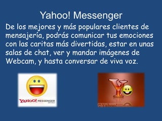 Yahoo! MessengerDe los mejores y más populares clientes de mensajería, podrás comunicar tus emociones con las caritas más divertidas, estar en unas salas de chat, ver y mandar imágenes de Webcam, y hasta conversar de viva voz.