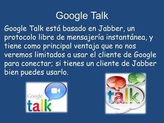 Google Talk Google Talk está basado en Jabber, un protocolo libre de mensajería instantánea, y tiene como principal ventaja que no nos veremos limitados a usar el cliente de Google para conectar; si tienes un cliente de Jabber bien puedes usarlo.