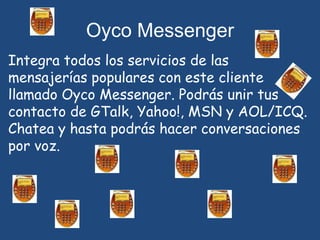 Oyco MessengerIntegra todos los servicios de las mensajerías populares con este cliente llamado Oyco Messenger. Podrás unir tus contacto de GTalk, Yahoo!, MSN y AOL/ICQ. Chatea y hasta podrás hacer conversaciones por voz.