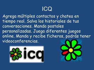 ICQAgrega múltiples contactos y chatea en tiempo real. Salva los historiales de tus conversaciones. Manda postales personalizadas. Juega diferentes juegos online. Manda y recibe ficheros, podrás tener videoconferencias.