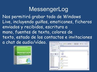 MessengerLogNos permitirá grabar todo de Windows Live, incluyendo guiños, emoticones, ficheros enviados y recibidos, escritura a mano, fuentes de texto, colores de texto, estado de los contactos e invitaciones a chat de audio/vídeo.