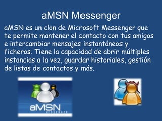 aMSN MessengeraMSNes un clon de Microsoft Messenger que te permite mantener el contacto con tus amigos e intercambiar mensajes instantáneos y ficheros. Tiene la capacidad de abrir múltiples instancias a la vez, guardar historiales, gestión de listas de contactos y más.