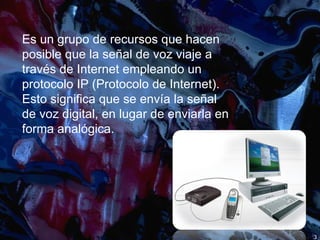 Es un grupo de recursos que hacen posible que la señal de voz viaje a través de Internet empleando un protocolo IP (Protocolo de Internet). Esto significa que se envía la señal de voz digital, en lugar de enviarla en forma analógica. 