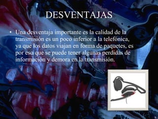 DESVENTAJAS Una desventaja importante es la calidad de la transmisión es un poco inferior a la telefónica, ya que los datos viajan en forma de paquetes, es por eso que se puede tener algunas perdidas de información y demora en la transmisión. 