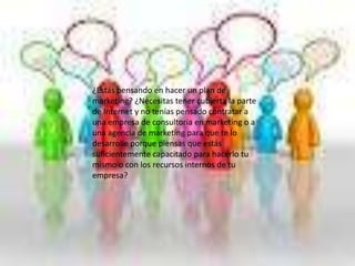 ¿Estás pensando en hacer un plan de
marketing? ¿Necesitas tener cubierta la parte
de Internet y no tenías pensado contratar a
una empresa de consultoria en marketing o a
una agencia de marketing para que te lo
desarrolle porque piensas que estás
suficientemente capacitado para hacerlo tu
mismo o con los recursos internos de tu
empresa?
 