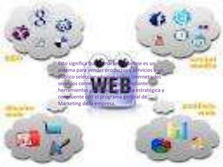 Esto significa que el marketing online es un
sistema para vender productos y servicios a un
público seleccionado que utiliza Internet y los
servicios comerciales en línea mediante
herramientas y servicios de forma estratégica y
congruente con el programa general de
Marketing de la empresa.
 