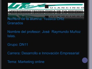 Nombre de la alumna: Yessica Ortiz
Granados

Nombre del profesor: José Raymundo Muñoz
Islas.

Grupo: DN11

Carrera: Desarrollo e Innovación Empresarial

Tema: Marketing online
 