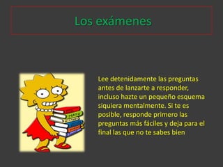 Los exámenes



   Lee detenidamente las preguntas
   antes de lanzarte a responder,
   incluso hazte un pequeño esquema
   siquiera mentalmente. Si te es
   posible, responde primero las
   preguntas más fáciles y deja para el
   final las que no te sabes bien
 