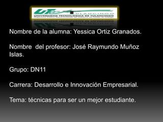 Nombre de la alumna: Yessica Ortiz Granados.

Nombre del profesor: José Raymundo Muñoz
Islas.

Grupo: DN11

Carrera: Desarrollo e Innovación Empresarial.

Tema: técnicas para ser un mejor estudiante.
 