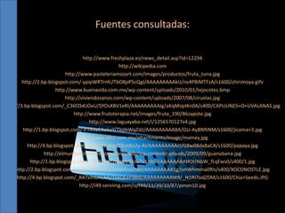 Fuentes consultadas:

                                      http://www.freshplaza.es/news_detail.asp?id=12294
                                                     http://wikipedia.com
                             http://www.pasteleriamozart.com/images/productos/fruta_tuna.jpg
        http://2.bp.blogspot.com/-ypipWRTrnfc/TbO8pP5cQgI/AAAAAAAAAkU/nv4P8iMTFzA/s1600/chirimoya.gifv
                        http://www.buenavida.com.mx/wp-content/uploads/2010/01/tejocotes.bmp
                             http://viviendosanos.com/wp-content/uploads/2007/08/ciruelas.jpg
http://3.bp.blogspot.com/_C36fZbKJOxU/SYOsXBV1eRI/AAAAAAAAAIg/aKqMopIKn0A/s400/CAPULINES+O+UVALANAS.jpg
                                 http://www.frutoterapia.net/images/fruta_190/86zapote.jpg
                                         http://www.laguayaba.net/i/1256570127x4.jpg
         http://1.bp.blogspot.com/-P74VaC4a6oY/TbjtkWqZi6I/AAAAAAAAABA/GU-AyBNftNM/s1600/jicama+3.jpg
                                   http://www.vifco.com.mx/attachments/Image/mamey.jpg
           http://4.bp.blogspot.com/-eIwRrJ9-40g/TlkmKo2y-AI/AAAAAAAAAcI/G8w08dx8aCA/s1600/papaya.jpg
                   http://elmundoalinstante.com/contenido/wp-content/uploads/2009/09/guanabana.jpg
            http://1.bp.blogspot.com/_AK4UFv2zHNM/S4zu7u1obGI/AAAAAAAAHOI/NbW_fLqEws0/s400/1.jpg
     http://2.bp.blogspot.com/_bDzYLHNVr9Q/SsAARnoZNkI/AAAAAAAAA1g/smWhmma0Rls/s400/XOCONOSTLE.jpg
      http://4.bp.blogspot.com/_B47xIh6AGMI/TSKQEeF9BdI/AAAAAAAAAW8/_N1RI7odZDM/s1600/Chia+Seeds.JPG
                                    http://i49.servimg.com/u/f49/11/39/10/87/pinon10.jpg
 