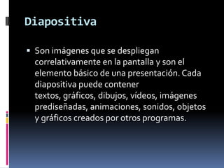 DiapositivaSon imágenes que se despliegan correlativamente en la pantalla y son el elemento básico de una presentación. Cada diapositiva puede contener textos, gráficos, dibujos, vídeos, imágenes prediseñadas, animaciones, sonidos, objetos y gráficos creados por otros programas.