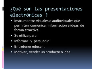 ¿Qué son las presentaciones electrónicas ?Instrumentos visuales o audiovisuales que permiten  comunicar información e ideas  de forma atractiva. Se utiliza para:Informar   y  persuadirEntretener educar .Motivar , vender un producto o idea.