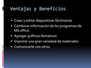 Ventajas y Beneficios Crear y editar diapositivas fácilmente.Combinar información de los programas de MS office.Agregar gráficos llamativos  Imprimir una gran variedad de materialesComunicarte con otros. 