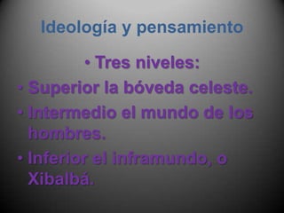 Ideología y pensamientoTres niveles:Superior la bóveda celeste.Intermedio el mundo de los hombres.Inferior el inframundo, o Xibalbá.