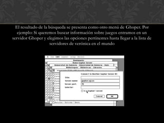 El resultado de la búsqueda se presenta como otro menú de Ghoper. Por ejemplo: Si queremos buscar información sobre juegos entramos en un servidor Ghoper y elegimos las opciones pertinentes hasta llegar a la lista de servidores de verónica en el mundo