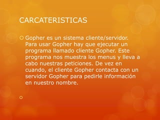 CARCATERISTICAS
 Gopher es un sistema cliente/servidor.
Para usar Gopher hay que ejecutar un
programa llamado cliente Gopher. Este
programa nos muestra los menus y lleva a
cabo nuestras peticiones. De vez en
cuando, el cliente Gopher contacta con un
servidor Gopher para pedirle información
en nuestro nombre.

 