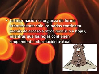 La información se organiza de forma arborescente: sólo los nodos contienen menús de acceso a otros menús o a hojas, mientras que las hojas contienen simplemente información textual. 