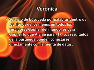 Verónica Servicio de búsqueda por palabras dentro de los títulos de los menús en todos los servidores Gopher del mundo, es para Gopher lo que Archie para FTP. Los resultados de la búsqueda pueden conectarse directamente con la fuente de datos. 