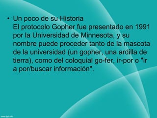 Un poco de su HistoriaEl protocolo Gopher fue presentado en 1991 por la Universidad de Minnesota, y su nombre puede proceder tanto de la mascota de la universidad (un gopher, una ardilla de tierra), como del coloquial go-fer, ir-por o "ir a por/buscar información".
