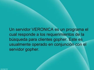 Un servidor VERONICA es un programa el cual responde a los requerimientos de la búsqueda para clientes gopher. Este es usualmente operado en conjunción con el servidor gopher.