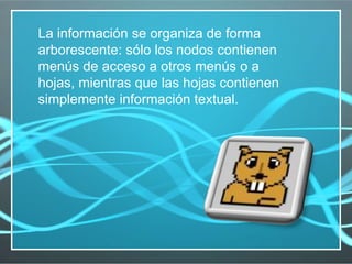 La información se organiza de forma arborescente: sólo los nodos contienen menús de acceso a otros menús o a hojas, mientras que las hojas contienen simplemente información textual. 