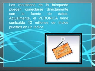Los resultados de la búsqueda pueden conectarse directamente con la fuente de datos. Actualmente, el VERONICA tiene conlcuído 12 millones de títulos puestos en un índice.  