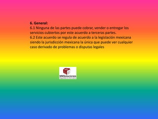 6. General:
6.1 Ninguna de las partes puede cobrar, vender o entregar los
servicios cubiertos por este acuerdo a terceras partes.
6.2 Este acuerdo se regula de acuerdo a la legislación mexicana
siendo la jurisdicción mexicana la única que puede ver cualquier
caso derivado de problemas o disputas legales
 