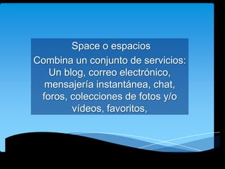 Space o espacios
Combina un conjunto de servicios:
Un blog, correo electrónico,
mensajería instantánea, chat,
foros, colecciones de fotos y/o
vídeos, favoritos,