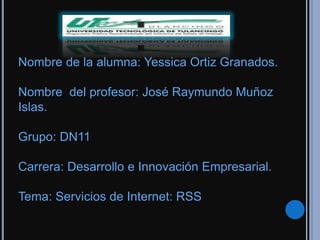 Nombre de la alumna: Yessica Ortiz Granados.

Nombre del profesor: José Raymundo Muñoz
Islas.

Grupo: DN11

Carrera: Desarrollo e Innovación Empresarial.

Tema: Servicios de Internet: RSS
 