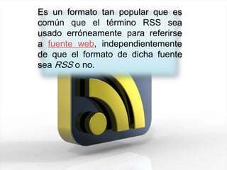 Es un formato tan popular que es
común que el término RSS sea
usado erróneamente para referirse
a fuente web, independientemente
de que el formato de dicha fuente
sea RSS o no.
 