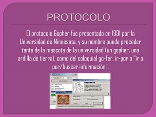 PROTOCOLOEl protocolo Gopher fue presentado en 1991 por la Universidad de Minnesota, y su nombre puede proceder tanto de la mascota de la universidad (un gopher, una ardilla de tierra), como del coloquial go-fer, ir-por o "ir a por/buscar información".