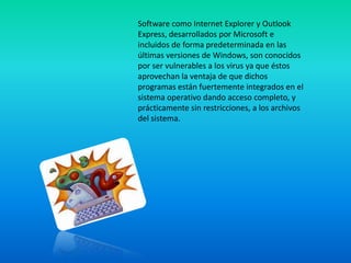 Software como Internet Explorer y Outlook
Express, desarrollados por Microsoft e
incluidos de forma predeterminada en las
últimas versiones de Windows, son conocidos
por ser vulnerables a los virus ya que éstos
aprovechan la ventaja de que dichos
programas están fuertemente integrados en el
sistema operativo dando acceso completo, y
prácticamente sin restricciones, a los archivos
del sistema.
 