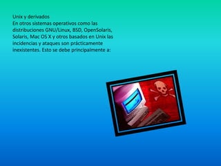 Unix y derivados
En otros sistemas operativos como las
distribuciones GNU/Linux, BSD, OpenSolaris,
Solaris, Mac OS X y otros basados en Unix las
incidencias y ataques son prácticamente
inexistentes. Esto se debe principalmente a:
 