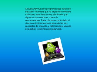 ActivosAntivirus: son programas que tratan de
descubrir las trazas que ha dejado un software
malicioso, para detectarlo y eliminarlo, y en
algunos casos contener o parar la
contaminación. Tratan de tener controlado el
sistema mientras funciona parando las vías
conocidas de infección y notificando al usuario
de posibles incidencias de seguridad.
 