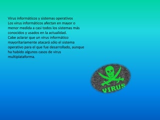 Virus informáticos y sistemas operativos
Los virus informáticos afectan en mayor o
menor medida a casi todos los sistemas más
conocidos y usados en la actualidad.
Cabe aclarar que un virus informático
mayoritariamente atacará sólo el sistema
operativo para el que fue desarrollado, aunque
ha habido algunos casos de virus
multiplataforma.
 