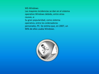 MS-Windows
Las mayores incidencias se dan en el sistema
operativo Windows debido, entre otras
causas, a:
Su gran popularidad, como sistema
operativo, entre los ordenadores
personales, PC. Se estima que, en 2007, un
90% de ellos usaba Windows.
 