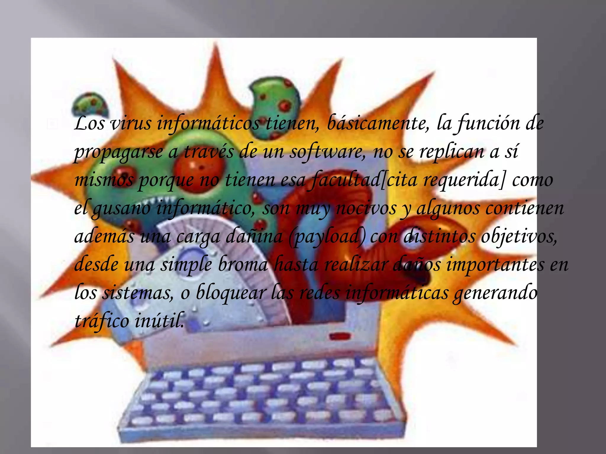    Los virus informáticos tienen, básicamente, la función de
    propagarse a través de un software, no se replican a sí
    mismos porque no tienen esa facultad[cita requerida] como
    el gusano informático, son muy nocivos y algunos contienen
    además una carga dañina (payload) con distintos objetivos,
    desde una simple broma hasta realizar daños importantes en
    los sistemas, o bloquear las redes informáticas generando
    tráfico inútil.
 