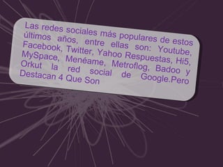 Las redes sociales más populares de estos últimos años, entre ellas son: Youtube, Facebook, Twitter, Yahoo Respuestas, Hi5, MySpace, Menéame, Metroflog, Badoo y Orkut la red social de Google.Pero Destacan 4 Que Son 